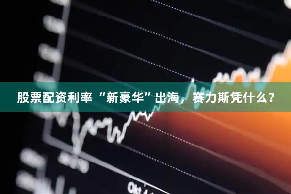 股票配资利率 “新豪华”出海，赛力斯凭什么？