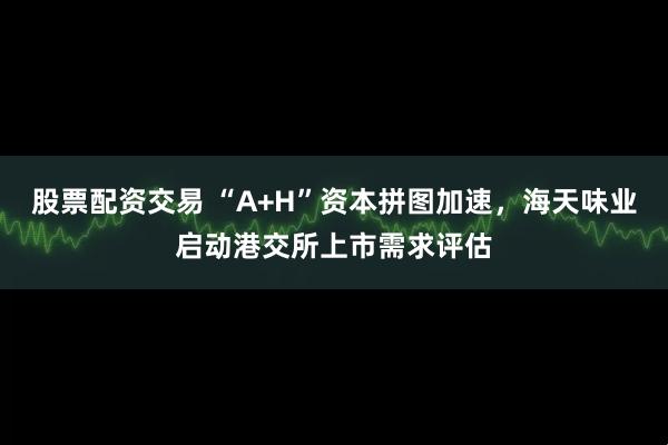 股票配资交易 “A+H”资本拼图加速，海天味业启动港交所上市需求评估