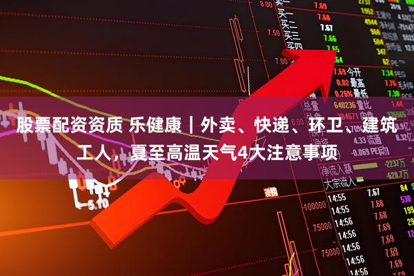 股票配资资质 乐健康｜外卖、快递、环卫、建筑工人，夏至高温天气4大注意事项