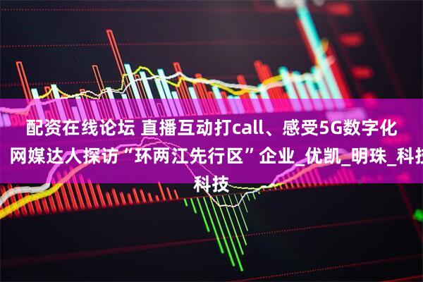 配资在线论坛 直播互动打call、感受5G数字化，网媒达人探访“环两江先行区”企业_优凯_明珠_科技