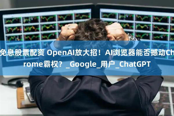 免息股票配资 OpenAI放大招！AI浏览器能否撼动Chrome霸权？_Google_用户_ChatGPT