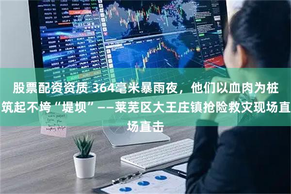 股票配资资质 364毫米暴雨夜，他们以血肉为桩，筑起不垮“堤坝”——莱芜区大王庄镇抢险救灾现场直击