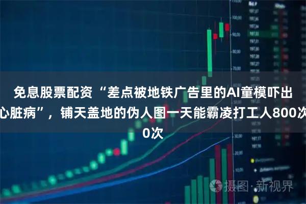 免息股票配资 “差点被地铁广告里的AI童模吓出心脏病”，铺天盖地的伪人图一天能霸凌打工人800次