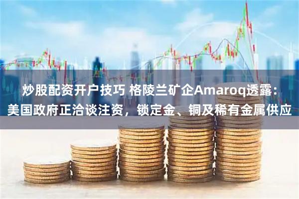 炒股配资开户技巧 格陵兰矿企Amaroq透露：美国政府正洽谈注资，锁定金、铜及稀有金属供应