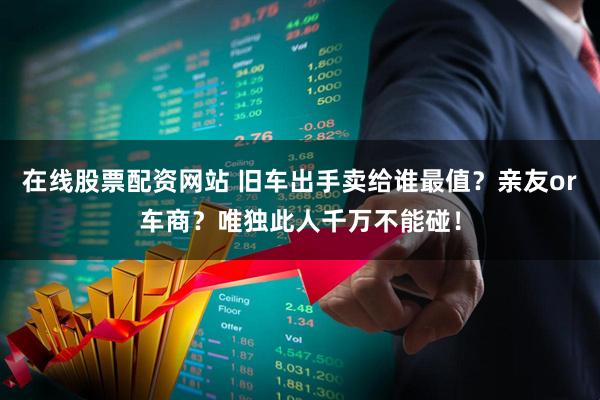在线股票配资网站 旧车出手卖给谁最值？亲友or车商？唯独此人千万不能碰！