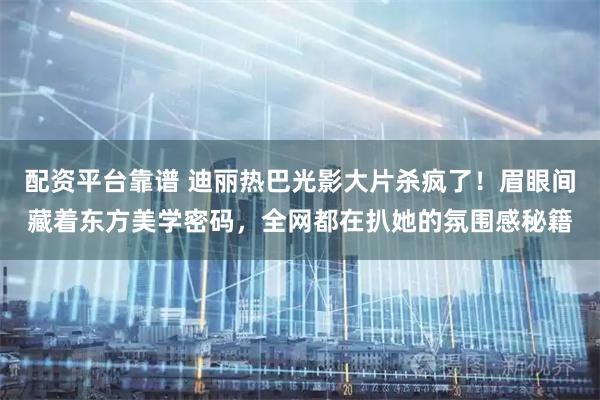 配资平台靠谱 迪丽热巴光影大片杀疯了！眉眼间藏着东方美学密码，全网都在扒她的氛围感秘籍