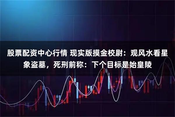 股票配资中心行情 现实版摸金校尉：观风水看星象盗墓，死刑前称：下个目标是始皇陵